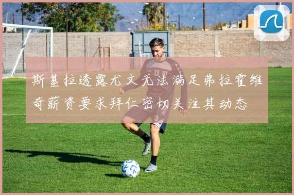 斯基拉透露尤文无法满足弗拉霍维奇薪资要求拜仁密切关注其动态