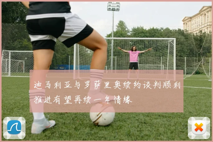 迪马利亚与罗萨里奥续约谈判顺利推进有望再续一年情缘