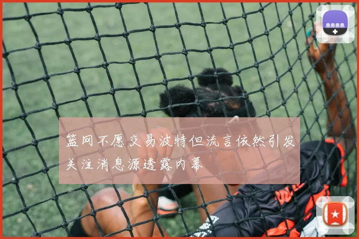 篮网不愿交易波特但流言依然引发关注消息源透露内幕