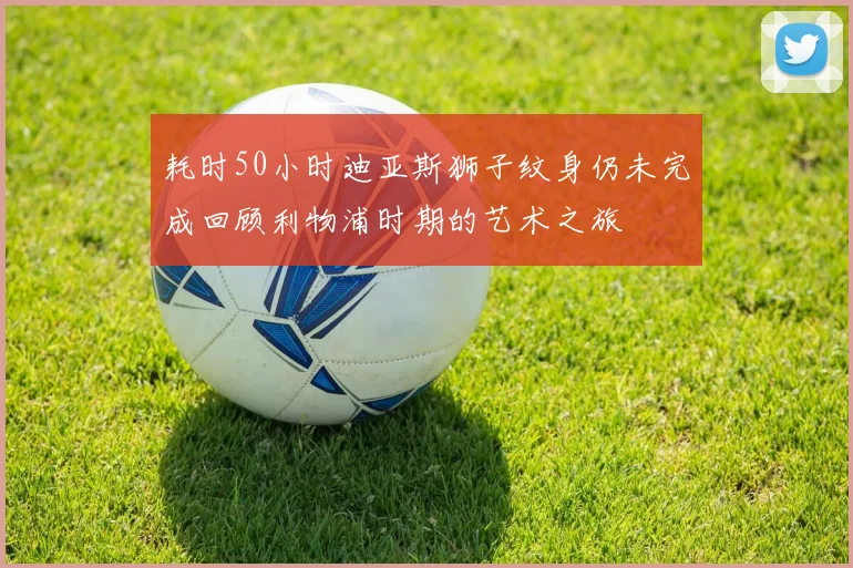 耗时50小时迪亚斯狮子纹身仍未完成回顾利物浦时期的艺术之旅