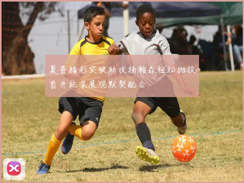 夏普精彩突破助攻杨瀚森轻松抛投首开纪录展现默契配合