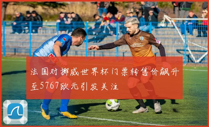 法国对挪威世界杯门票转售价飙升至5767欧元引发关注