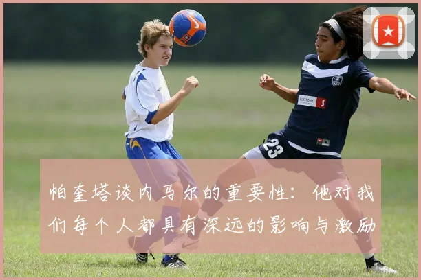 帕奎塔谈内马尔的重要性：他对我们每个人都具有深远的影响与激励