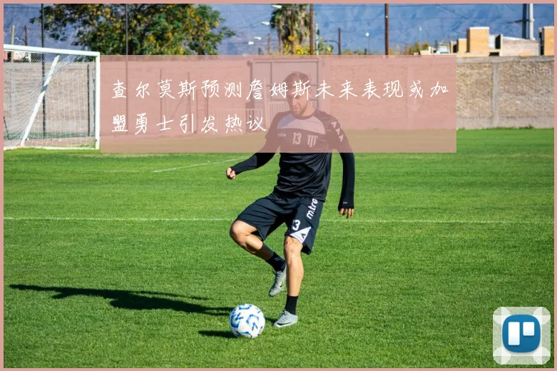 查尔莫斯预测詹姆斯未来表现或加盟勇士引发热议