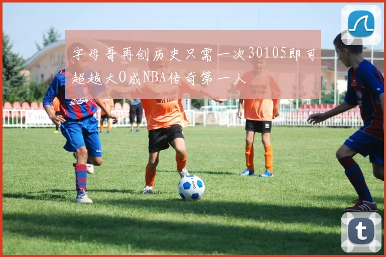 字母哥再创历史只需一次30105即可超越大O成NBA传奇第一人