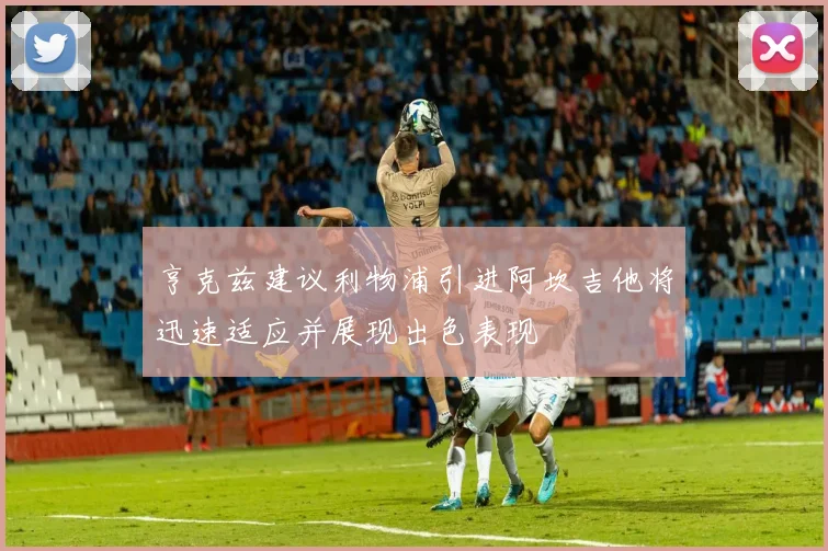 亨克兹建议利物浦引进阿坎吉他将迅速适应并展现出色表现