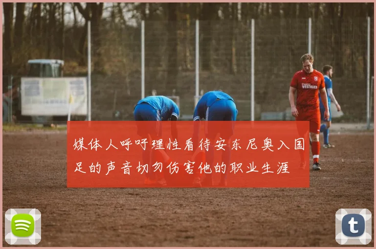 媒体人呼吁理性看待安东尼奥入国足的声音切勿伤害他的职业生涯