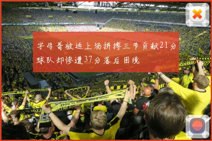 字母哥被迫上场拼搏三节贡献21分球队却惨遭37分落后困境
